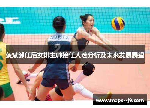 蔡斌卸任后女排主帅接任人选分析及未来发展展望 蔡斌卸任后女排主帅接任人选分析及未来发展展望
