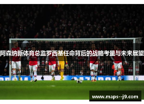 阿森纳新体育总监罗西基任命背后的战略考量与未来展望