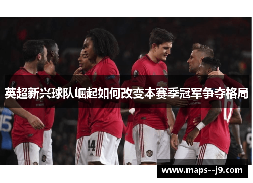 英超新兴球队崛起如何改变本赛季冠军争夺格局
