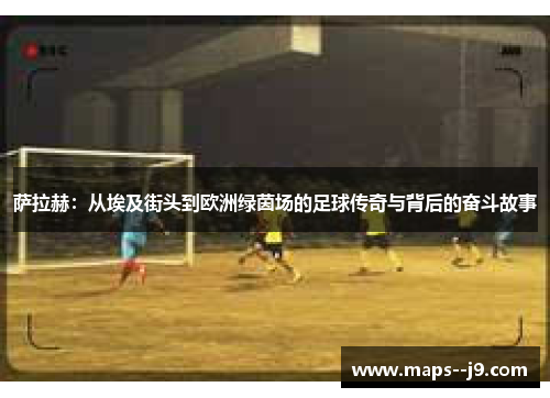 萨拉赫:从埃及街头到欧洲绿茵场的足球传奇与背后的奋斗故事 萨拉赫:从埃及街头到欧洲绿茵场的足球传奇与背后的奋斗故事