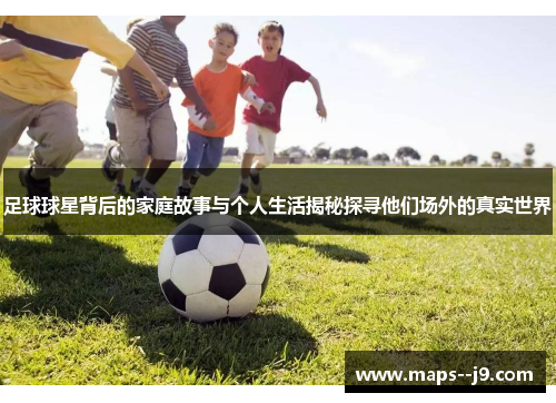 足球球星背后的家庭故事与个人生活揭秘探寻他们场外的真实世界