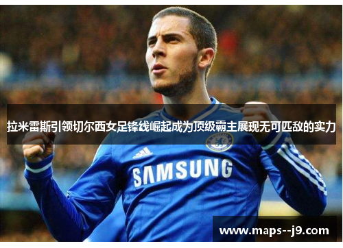 拉米雷斯引领切尔西女足锋线崛起成为顶级霸主展现无可匹敌的实力