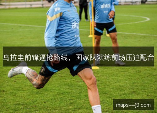 乌拉圭前锋逼抢路线,国家队演练前场压迫配合 乌拉圭前锋逼抢路线,国家队演练前场压迫配合